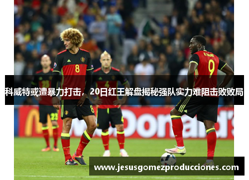 科威特或遭暴力打击，20日红王解盘揭秘强队实力难阻击败败局